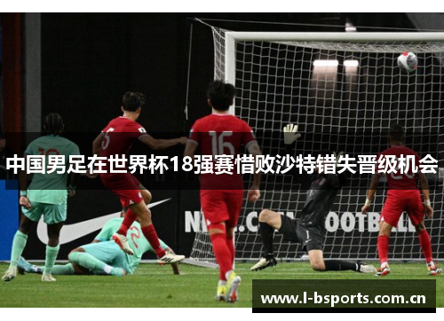 中国男足在世界杯18强赛惜败沙特错失晋级机会